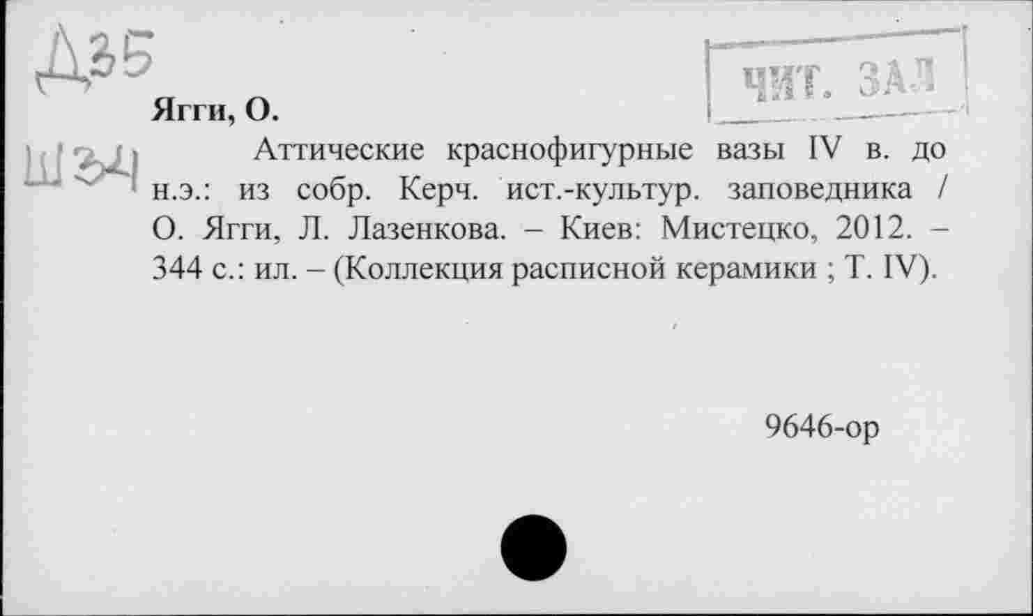 ﻿Ягги, О.	 __________
Аттические краснофигурные вазы IV в. до н.э.: из собр. Керч, ист.-культур. заповедника / О. Ягги, Л. Лазенкова. - Киев: Мистецко, 2012. -344 с.: ил. - (Коллекция расписной керамики ; T. IV).
9646-ор